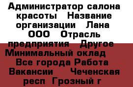 Администратор салона красоты › Название организации ­ Лана, ООО › Отрасль предприятия ­ Другое › Минимальный оклад ­ 1 - Все города Работа » Вакансии   . Чеченская респ.,Грозный г.